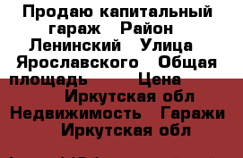 Продаю капитальный гараж › Район ­ Ленинский › Улица ­ Ярославского › Общая площадь ­ 23 › Цена ­ 250 000 - Иркутская обл. Недвижимость » Гаражи   . Иркутская обл.